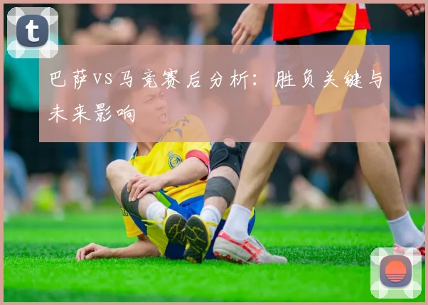 巴萨vs马竞赛后分析：胜负关键与未来影响