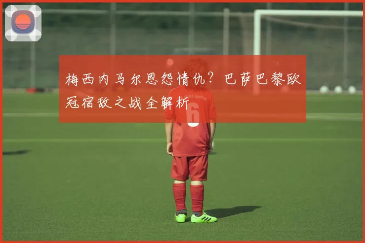 梅西内马尔恩怨情仇？巴萨巴黎欧冠宿敌之战全解析