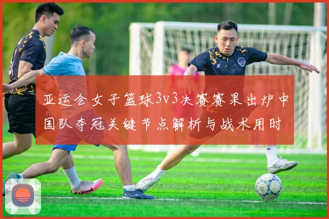 亚运会女子篮球3v3决赛赛果出炉中国队夺冠关键节点解析与战术用时统计