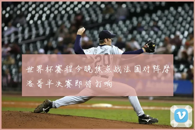 世界杯赛程今晚焦点战法国对阵摩洛哥半决赛即将打响