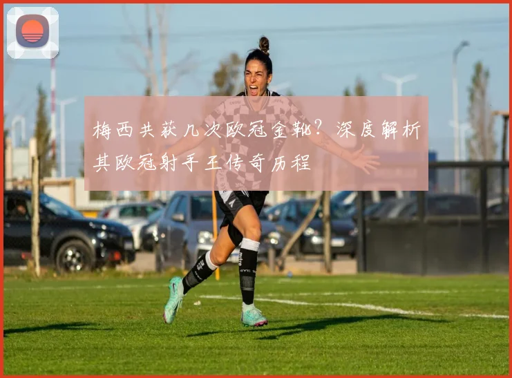 梅西共获几次欧冠金靴？深度解析其欧冠射手王传奇历程
