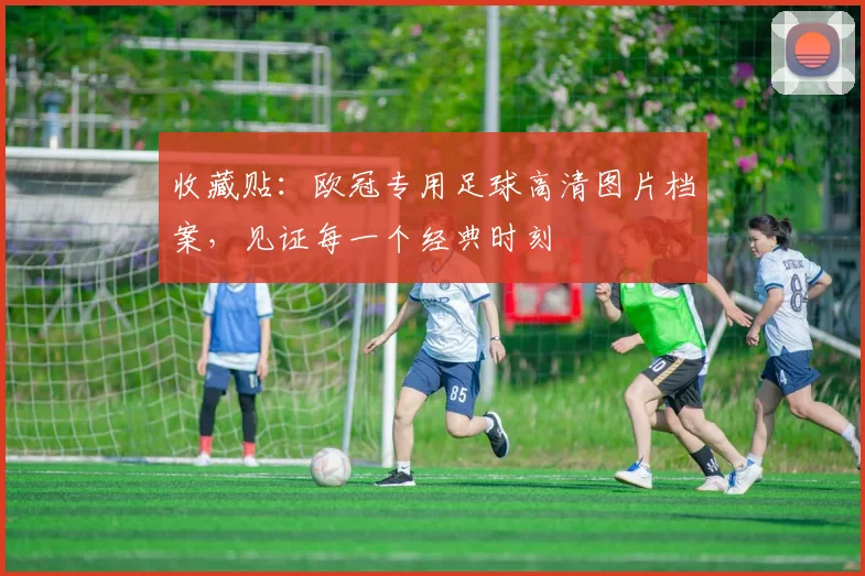 收藏贴：欧冠专用足球高清图片档案，见证每一个经典时刻