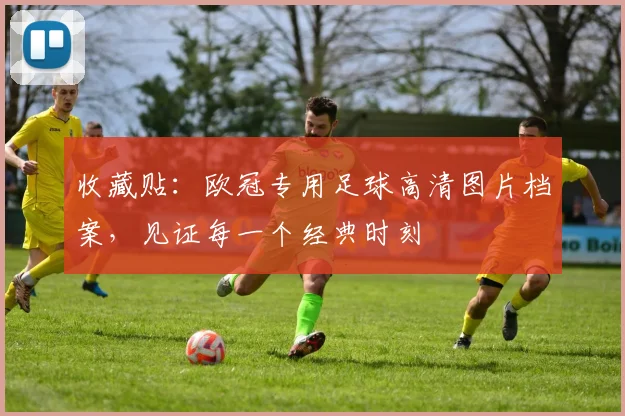 收藏贴：欧冠专用足球高清图片档案，见证每一个经典时刻