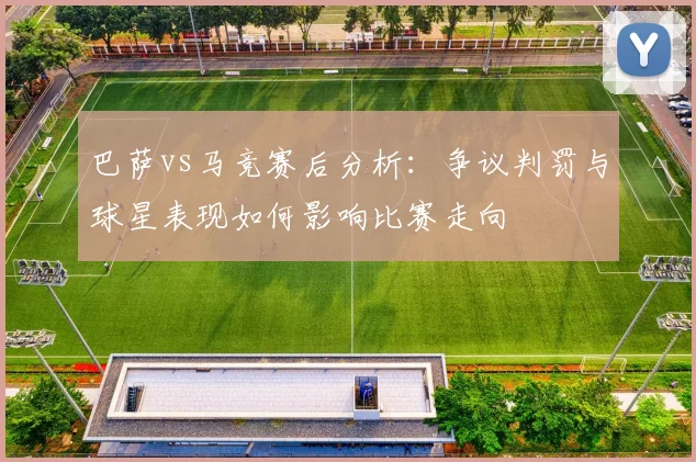 巴萨vs马竞赛后分析：争议判罚与球星表现如何影响比赛走向