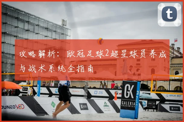 攻略解析：欧冠足球2超星球员养成与战术系统全指南