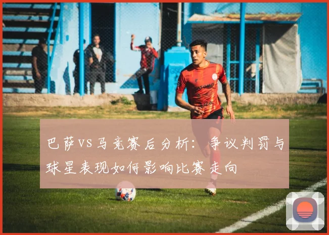 巴萨vs马竞赛后分析：争议判罚与球星表现如何影响比赛走向