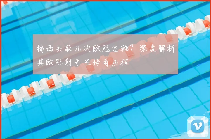 梅西共获几次欧冠金靴？深度解析其欧冠射手王传奇历程