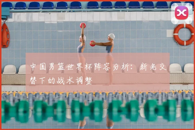 中国男篮世界杯阵容分析：新老交替下的战术调整