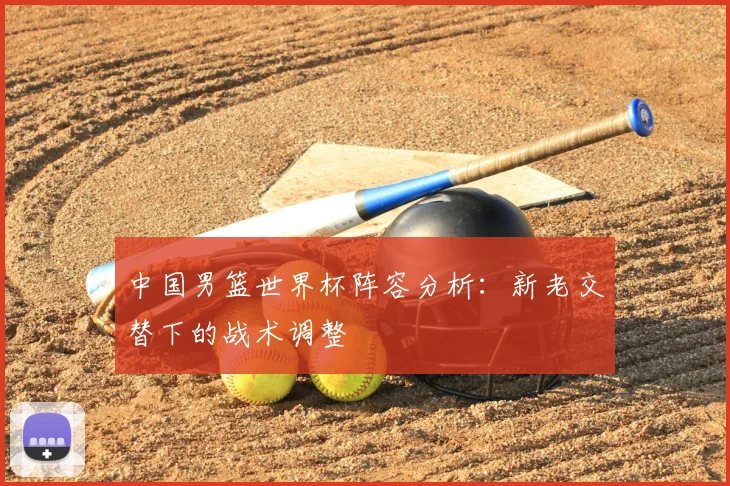 中国男篮世界杯阵容分析：新老交替下的战术调整