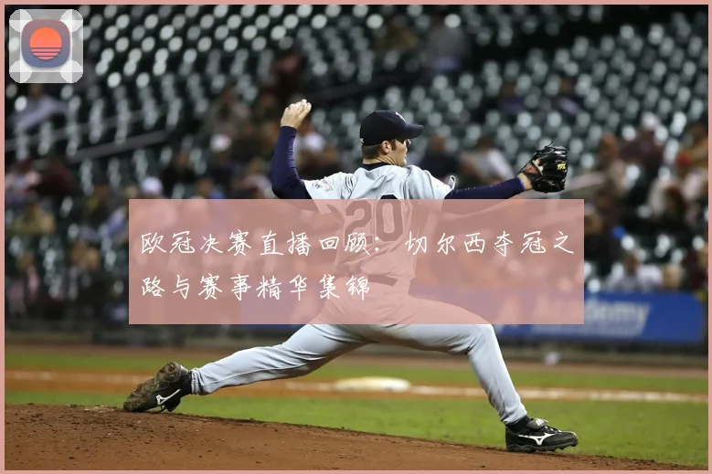 欧冠决赛直播回顾：切尔西夺冠之路与赛事精华集锦