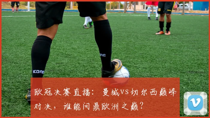 欧冠决赛直播：曼城vs切尔西巅峰对决，谁能问鼎欧洲之巅？